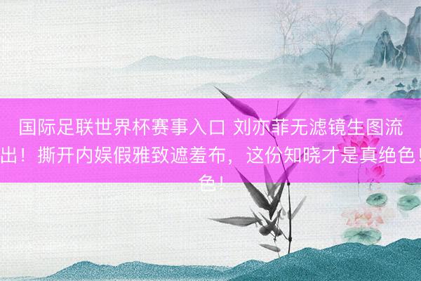 国际足联世界杯赛事入口 刘亦菲无滤镜生图流出！撕开内娱假雅致遮羞布，这份知晓才是真绝色！