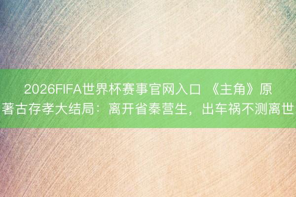 2026FIFA世界杯赛事官网入口 《主角》原著古存孝大结局：离开省秦营生，出车祸不测离世