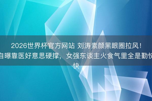 2026世界杯官方网站 刘涛素颜黑眼圈拉风！自曝靠医好意思硬撑，女强东谈主火食气里全是勤快