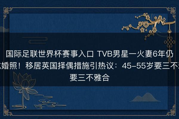 国际足联世界杯赛事入口 TVB男星一火妻6年仍晒成婚照！移居英国择偶措施引热议：45-55岁要三不雅合