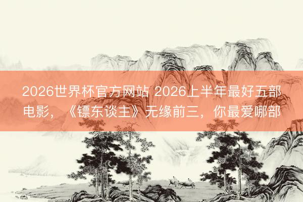 2026世界杯官方网站 2026上半年最好五部电影，《镖东谈主》无缘前三，你最爱哪部