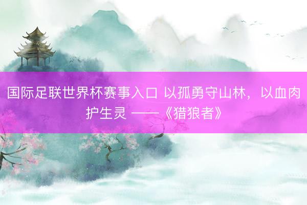 国际足联世界杯赛事入口 以孤勇守山林，以血肉护生灵 ——《猎狼者》