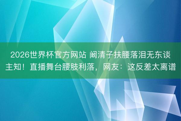 2026世界杯官方网站 阚清子扶腰落泪无东谈主知！直播舞台腰肢利落，网友：这反差太离谱