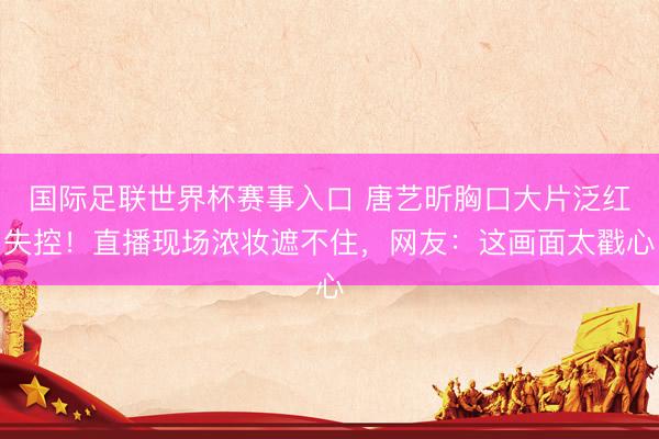 国际足联世界杯赛事入口 唐艺昕胸口大片泛红失控！直播现场浓妆遮不住，网友：这画面太戳心