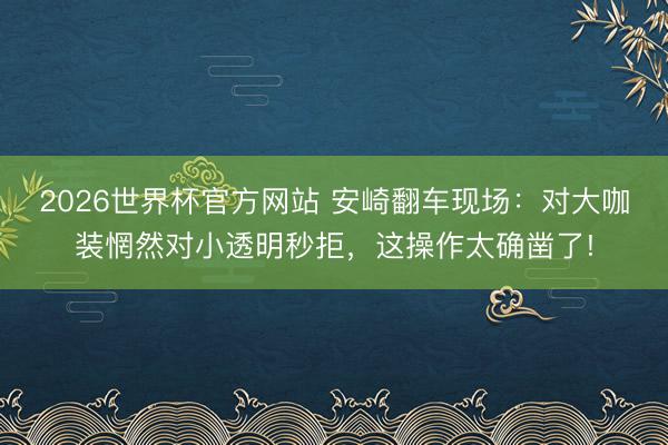 2026世界杯官方网站 安崎翻车现场：对大咖装惘然对小透明秒拒，这操作太确凿了!