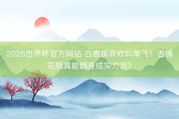 2026世界杯官方网站 白鹿摈弃欢叫单飞！古偶花瓶真能翻身成实力派？