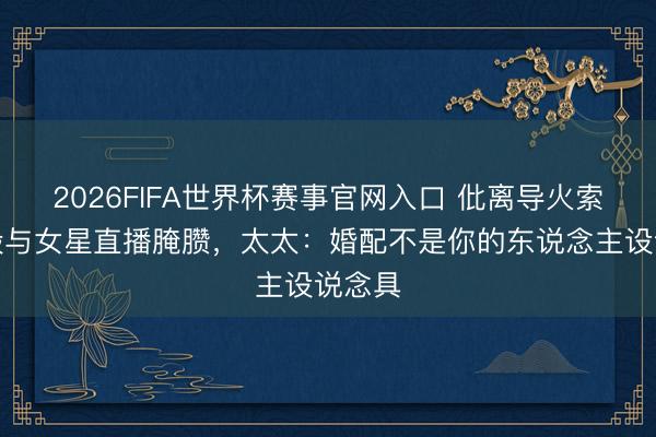 2026FIFA世界杯赛事官网入口 仳离导火索！蒋毅与女星直播腌臜，太太：婚配不是你的东说念主设说念具