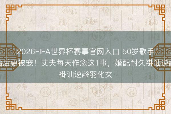 2026FIFA世界杯赛事官网入口 50岁歌手生双胞胎后更被宠！丈夫每天作念这1事，婚配耐久褂讪逆龄羽化女