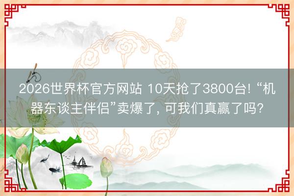 2026世界杯官方网站 10天抢了3800台! “机器东谈主伴侣”卖爆了， 可我们真赢了吗?