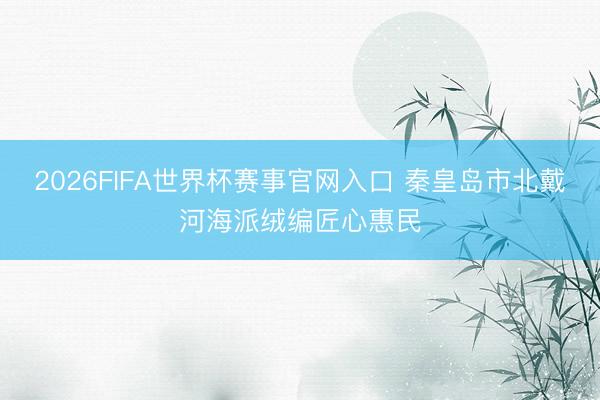 2026FIFA世界杯赛事官网入口 秦皇岛市北戴河海派绒编匠心惠民