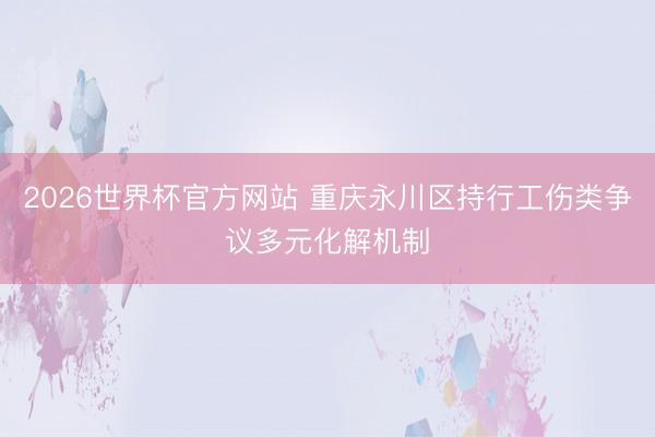 2026世界杯官方网站 重庆永川区持行工伤类争议多元化解机制