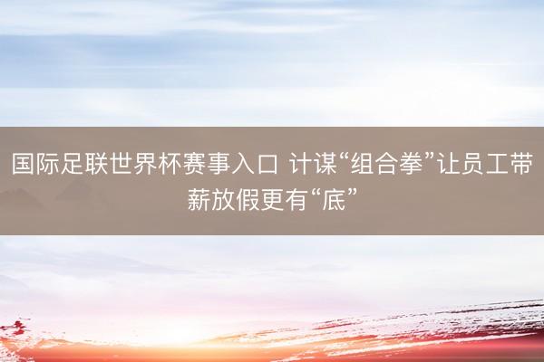 国际足联世界杯赛事入口 计谋“组合拳”让员工带薪放假更有“底”