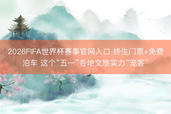 2026FIFA世界杯赛事官网入口 终生门票+免费泊车 这个“五一”各地文旅实力“宠客”