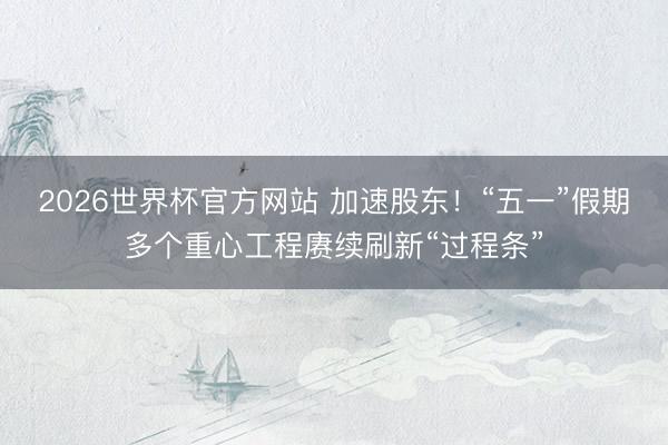 2026世界杯官方网站 加速股东！“五一”假期多个重心工程赓续刷新“过程条”