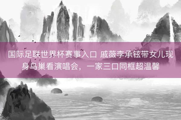 国际足联世界杯赛事入口 戚薇李承铉带女儿现身鸟巢看演唱会，一家三口同框超温馨
