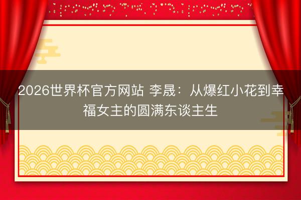 2026世界杯官方网站 李晟：从爆红小花到幸福女主的圆满东谈主生