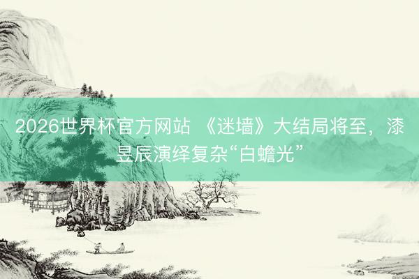 2026世界杯官方网站 《迷墙》大结局将至，漆昱辰演绎复杂“白蟾光”