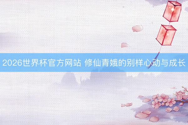 2026世界杯官方网站 修仙青娥的别样心动与成长