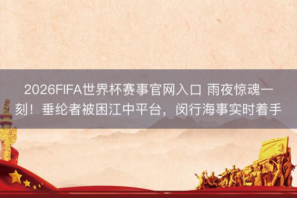 2026FIFA世界杯赛事官网入口 雨夜惊魂一刻!垂纶者被困江中平台,闵行海事实时着手