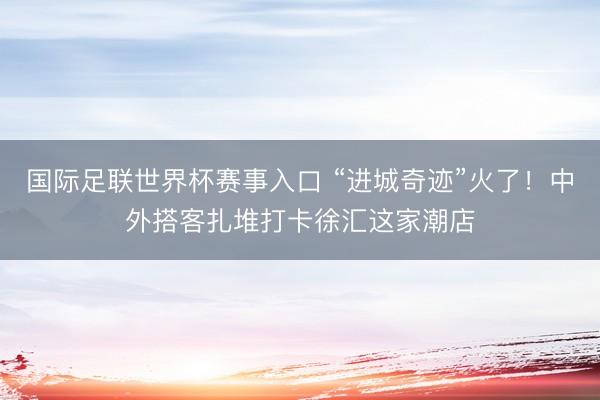 国际足联世界杯赛事入口 “进城奇迹”火了!中外搭客扎堆打卡徐汇这家潮店