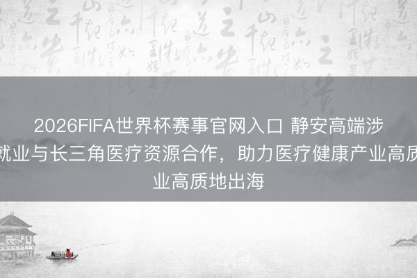 2026FIFA世界杯赛事官网入口 静安高端涉外专科就业与长三角医疗资源合作，助力医疗健康产业高质地出海