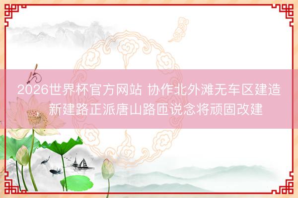 2026世界杯官方网站 协作北外滩无车区建造，新建路正派唐山路匝说念将顽固改建
