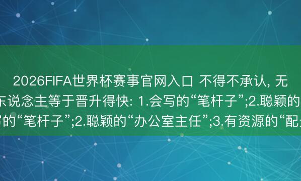 2026FIFA世界杯赛事官网入口 不得不承认， 无论在那处上班， 这四类东说念主等于晋升得快: 1.会写的“笔杆子”;2.聪颖的“办公室主任”;3.有资源的“配景