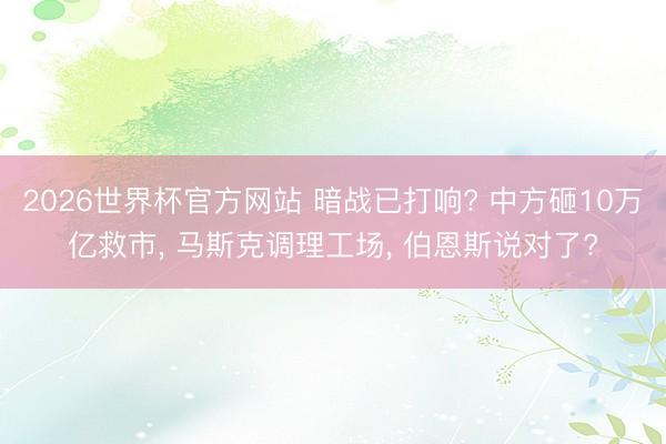 2026世界杯官方网站 暗战已打响? 中方砸10万亿救市， 马斯克调理工场， 伯恩斯说对了?