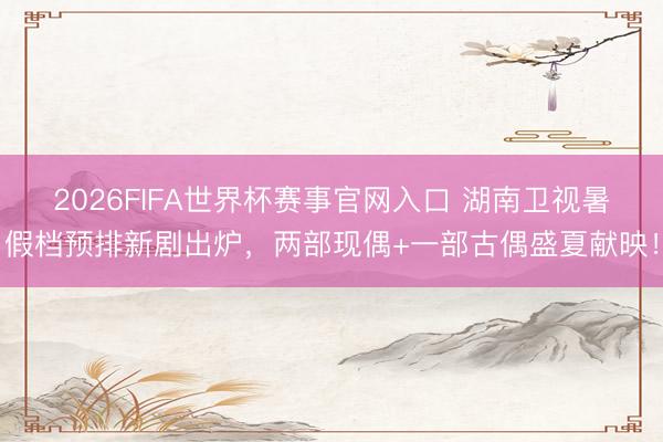 2026FIFA世界杯赛事官网入口 湖南卫视暑假档预排新剧出炉,两部现偶+一部古偶盛夏献映!