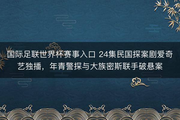 国际足联世界杯赛事入口 24集民国探案剧爱奇艺独播，年青警探与大族密斯联手破悬案