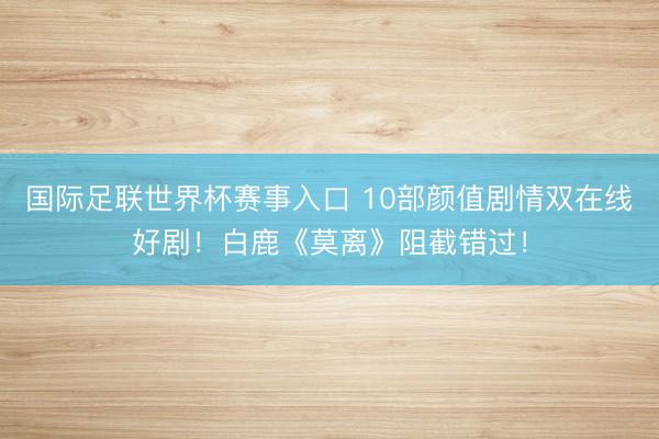 国际足联世界杯赛事入口 10部颜值剧情双在线好剧！白鹿《莫离》阻截错过！