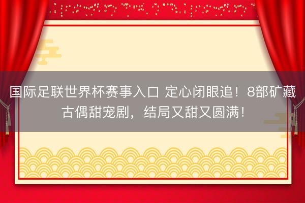 国际足联世界杯赛事入口 定心闭眼追！8部矿藏古偶甜宠剧，结局又甜又圆满！