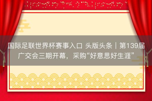 国际足联世界杯赛事入口 头版头条｜第139届广交会三期开幕，采购“好意思好生涯”