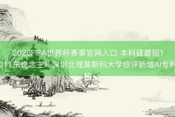 2026FIFA世界杯赛事官网入口 本科磋磨招1011东说念主！深圳北理莫斯科大学综评新增AI专科