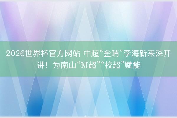2026世界杯官方网站 中超“金哨”李海新来深开讲！为南山“班超”“校超”赋能