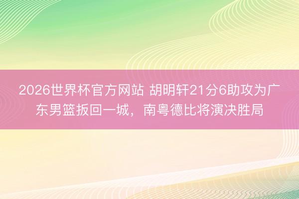 2026世界杯官方网站 胡明轩21分6助攻为广东男篮扳回一城，南粤德比将演决胜局