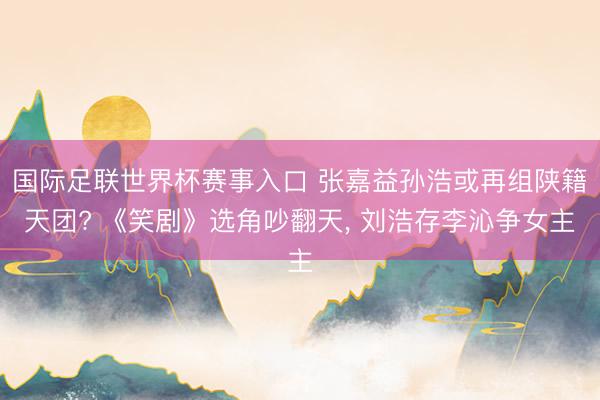 国际足联世界杯赛事入口 张嘉益孙浩或再组陕籍天团? 《笑剧》选角吵翻天, 刘浩存李沁争女主